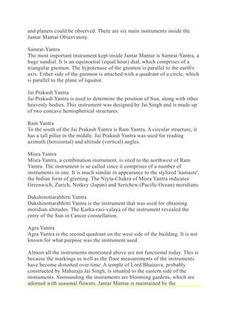 and planets could be observed. There are six main instruments inside the
Jantar Mantar Observatory.
Samrat-Yantra
The most important instrument kept inside Jantar Mantar is Samrat-Yantra, a
huge sundial. It is an equinoctial (equal hour) dial, which comprises of a
triangular gnomon. The hypotenuse of the gnomon is parallel to the earth's
axis. Either side of the gnomon is attached with a quadrant of a circle, which
is parallel to the plane of equator.
Jai Prakash Yantra
Jai Prakash Yantra is used to determine the position of Sun, along with other
heavenly bodies. This instrument was designed by Jai Singh and is made up
of two concave hemispherical structures.
Ram Yantra
To the south of the Jai Prakash Yantra is Ram Yantra. A circular structure, it
has a tall pillar in the middle. Jai Prakash Yantra was used for reading
azimuth (horizontal) and altitude (vertical) angles.
Misra Yantra
Misra Yantra, a combination instrument, is sited to the northwest of Ram
Yantra. The instrument is so called since it comprises of a number of
instruments in one. It is much similar in appearance to the stylized 'namaste',
the Indian form of greeting. The Niyta-Chakra of Misra Yantra indicates
Greenwich, Zurich, Notkey (Japan) and Serichew (Pacific Ocean) meridians.
Dakshinottarabhitti Yantra
Dakshinottarabhitti Yantra is the instrument that was used for obtaining
meridian altitudes. The Karka-rasi-valaya of the instrument revealed the
entry of the Sun in Cancer constellation.
Agra Yantra
Agra Yantra is the second quadrant on the west side of the building. It is not
known for what purpose was the instrument used.
Almost all the instruments mentioned above are not functional today. This is
because the markings as well as the floor measurements of the instruments
have become distorted over time. A temple of Lord Bhairava, probably
constructed by Maharaja Jai Singh, is situated to the eastern side of the
instruments. Surrounding the instruments are blooming gardens, which are
adorned with seasonal flowers. Jantar Mantar is maintained by the
 