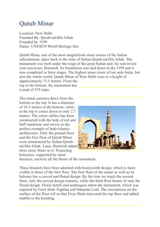 Qutub Minar
Location: New Delhi
Founded By: Qutub-ud-Din Aibak
Founded In: 1199
Status: UNESCO World Heritage Site
Qutub Minar, one of the most magnificent stone towers of the Indian
subcontinent, dates back to the time of Sultan Qutub-ud-Din Aibak. The
monument was built under the reign of the great Sultan and, his son-in-law
cum successor, Iltutmish. Its foundation was laid down in the 1199 and it
was completed in three stages. The highest stone tower of not only India, but
also the whole world, Qutab Minar of New Delhi rises to a height of
approximately 72.5 meters. From the
top to the bottom, the monument has
a total of 379 steps.
The minar narrows down from the
bottom to the top. It has a diameter
of 14.3 meters at the bottom, while
at the top it comes down to only 2.7
meters. The entire edifice has been
constructed with the help of red and
buff sandstone and serves as the
perfect example of Indo-Islamic
architecture. Only the ground floor
and the first floor of Qutub Minar
were constructed by Sultan Qutub-
ud-Din Aibak. Later, Iltutmish added
three more floors to it. Projecting
balconies, supported by stone
brackets, encircle all the floors of the monument.
These brackets have been adorned with honeycomb design, which is more
visible in those of the first floor. The first floor of the minar as well as its
balcony has a curved and fluted design. By the time we reach the second
floor, only the curved design remains, while the third floor boasts of only the
fluted design. Floral motifs and arabesques adorn the monument, which was
repaired by Firoz Shah Tughlaq and Sikandar Lodi. The inscriptions on the
surface of the floor tell us that Firoz Shah renovated the top floor and added
marble to the building.
 