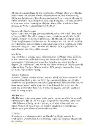 All the artisans employed for the construction of Qutub Minar were Hindus
and even the raw material for the monument was obtained from existing
Hindu and Jain temples. Since human and animal figures are not allowed in
Islam, the motifs illustrating them were later disfigured. There are a number
of structures inside the complex of Qutab Minar, all of which have been
declared as World Heritage Sites by UNESCO.
Quwwat-ul-Islam Mosque
Quwwat-ul-Islam Mosque, constructed by Qutub-ud-Din Aibak, dates back
to the year 1198. The oldest mosque in the capital city built by the Delhi
Sultans, it stands on the site where once 27 Hindu and Jain temples stood.
These temples were razed to construct the mosque and one can still see their
carved columns and architectural appendages supporting the cloisters of the
mosque's courtyard. Later, Iltutmish and Ala-ud-Din Khalji erected an
arched screen and enlarged the mosque.
Iron Pillar
The Iron Pillar is situated inside the premises of the Qutub Minar complex.
It was constructed in the 4th century and bears an inscription about its
construction. The inscription states that the pillar was constructed as a
flagstaff, in the honor of Lord Vishnu and in the memory of Chandragupta II,
a Gupta King. The Iron Pillar is made of 98% wrought iron and has lasted
for 1,600 years without rusting.
Tomb of IItutmish
Iitutmish Tomb is a simple square chamber, which has been constructed of
red sandstone. Built in the year 1235, this monument stands carved with
inscription and geometrical and arabesque patterns in Saracenic tradition, on
its entrances as well as the whole interiors. It is said that in the past, the
tomb had a dome also. However, it fell down because the walls could not
stand its heavy weight.
Alai Darwaza
Alai Darwaza is the name given to the southern gateway of the Quwwat-ul-
Islam mosque. Ala-ud-Din Khalji got the gateway constructed in the year
1311. It boasts of being the first gateway with a horseshoe arch and true
dome. Along with that, it was also the first structure, which employed
Islamic principles of construction and decoration.
Madrassa
A madrassa was also constructed by Ala-ud-Din Khalji, towards the
southwest of Qutub Minar. It was intended to provide religious education to
the children.
 