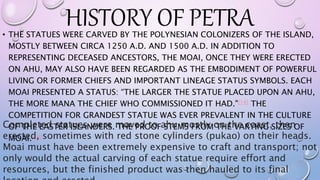 HISTORY OF PETRA• THE STATUES WERE CARVED BY THE POLYNESIAN COLONIZERS OF THE ISLAND,
MOSTLY BETWEEN CIRCA 1250 A.D. AND 1500 A.D. IN ADDITION TO
REPRESENTING DECEASED ANCESTORS, THE MOAI, ONCE THEY WERE ERECTED
ON AHU, MAY ALSO HAVE BEEN REGARDED AS THE EMBODIMENT OF POWERFUL
LIVING OR FORMER CHIEFS AND IMPORTANT LINEAGE STATUS SYMBOLS. EACH
MOAI PRESENTED A STATUS: “THE LARGER THE STATUE PLACED UPON AN AHU,
THE MORE MANA THE CHIEF WHO COMMISSIONED IT HAD."[14] THE
COMPETITION FOR GRANDEST STATUE WAS EVER PREVALENT IN THE CULTURE
OF THE EASTER ISLANDERS. THE PROOF STEMS FROM THE VARYING SIZES OF
MOAI.[14]
Completed statues were moved to ahu mostly on the coast, then
erected, sometimes with red stone cylinders (pukao) on their heads.
Moai must have been extremely expensive to craft and transport; not
only would the actual carving of each statue require effort and
resources, but the finished product was then hauled to its final
 