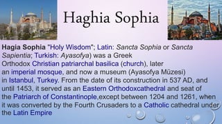 Haghia Sophia
Hagia Sophia "Holy Wisdom"; Latin: Sancta Sophia or Sancta
Sapientia; Turkish: Ayasofya) was a Greek
Orthodox Christian patriarchal basilica (church), later
an imperial mosque, and now a museum (Ayasofya Müzesi)
in Istanbul, Turkey. From the date of its construction in 537 AD, and
until 1453, it served as an Eastern Orthodoxcathedral and seat of
the Patriarch of Constantinople,except between 1204 and 1261, when
it was converted by the Fourth Crusaders to a Catholic cathedral under
the Latin Empire
 