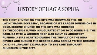 HISTORY OF HAGIA SOPHIA
• THE FIRST CHURCH ON THE SITE WAS KNOWN AS THE OR
LATIN "MAGNA ECCLESIA", BECAUSE OF ITS LARGER DIMENSIONS IN
COMA SECOND CHURCH ON THE SITE WAS ORDERED
BY THEODOSIUS II, WHO INAUGURATED IT ON 10 OCTOBER 415. THE
BASILICA WITH A WOODEN ROOF WAS BUILT BY ARCHITECT
RUFINUS. A FIRE STARTED DURING THE TUMULT OF THE NIKA
REVOLT AND BURNED THE SECOND HAGIA SOPHIA TO THE GROUND
ON 13–14 JANUARY 532.PARISON TO THE CONTEMPORARY
CHURCHES IN THE CITY.
 