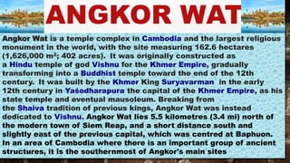 ANGKOR WAT
Angkor Wat is a temple complex in Cambodia and the largest religious
monument in the world, with the site measuring 162.6 hectares
(1,626,000 m2; 402 acres). It was originally constructed as
a Hindu temple of god Vishnu for the Khmer Empire, gradually
transforming into a Buddhist temple toward the end of the 12th
century. It was built by the Khmer King Suryavarman in the early
12th century in Yaśodharapura the capital of the Khmer Empire, as his
state temple and eventual mausoleum. Breaking from
the Shaiva tradition of previous kings, Angkor Wat was instead
dedicated to Vishnu. Angkor Wat lies 5.5 kilometres (3.4 mi) north of
the modern town of Siem Reap, and a short distance south and
slightly east of the previous capital, which was centred at Baphuon.
In an area of Cambodia where there is an important group of ancient
structures, it is the southernmost of Angkor's main sites
 