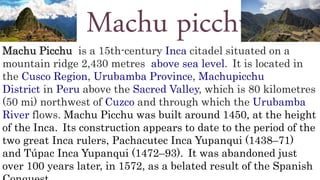 Machu picchu
Machu Picchu is a 15th-century Inca citadel situated on a
mountain ridge 2,430 metres above sea level. It is located in
the Cusco Region, Urubamba Province, Machupicchu
District in Peru above the Sacred Valley, which is 80 kilometres
(50 mi) northwest of Cuzco and through which the Urubamba
River flows. Machu Picchu was built around 1450, at the height
of the Inca. Its construction appears to date to the period of the
two great Inca rulers, Pachacutec Inca Yupanqui (1438–71)
and Túpac Inca Yupanqui (1472–93). It was abandoned just
over 100 years later, in 1572, as a belated result of the Spanish
 