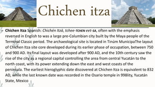 Chichen itza
– Chichen Itza Spanish: Chichén Itzá, tchee-TCHEN eet-SA, often with the emphasis
reversed in English to was a large pre-Columbian city built by the Maya people of the
Terminal Classic period. The archaeological site is located in Tinúm MunicipaThe layout
of Chichen Itza site core developed during its earlier phase of occupation, between 750
and 900 AD. Its final layout was developed after 900 AD, and the 10th century saw the
rise of the city as a regional capital controlling the area from central Yucatán to the
north coast, with its power extending down the east and west coasts of the
peninsula. The earliest hieroglyphic date discovered at Chichen Itza is equivalent to 832
AD, while the last known date was recorded in the Osario temple in 998lity, Yucatán
State, Mexico
 