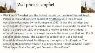 Wat phra si sanphet
– Wat Phra Si Sanphet was the holiest temple on the site of the old Royal
Palace in Thailand's ancient capital of Ayutthaya until the city was
completely destroyed by the Burmese in 1767. It was the grandest and
most beautiful temple in the capital and it served as a model for Wat Phra
Kaeo in Bangkok. In 1350 U-thong, also known as King Ramathibodi I,
ordered the construction of a royal palace in the same area that Wat Pra Si
Sanphet stands today. The palace was completed in 1351 and King
Ramathibodi established Ayutthaya as the capital of his Kingdom. The
palace contained three wooden buildings named "Phaithun Maha Prasat",
"Phaichayon Maha Prasat", and "Aisawan Maha Prasat"
 