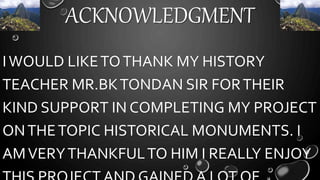 ACKNOWLEDGMENT
IWOULD LIKETOTHANK MY HISTORY
TEACHER MR.BKTONDAN SIR FORTHEIR
KIND SUPPORT IN COMPLETING MY PROJECT
ONTHETOPIC HISTORICAL MONUMENTS. I
AMVERYTHANKFULTO HIM I REALLY ENJOY
 