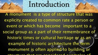 Introduction
A monument is a type of structure that was
explicity created to common rate a person or
event or which has become important to a
social group as a part of their remembrance of
historic times or cultural heritage or as an
example of historic architecture the term
monument is often applied to building or
 