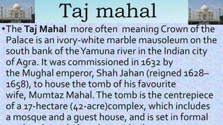 Taj mahal
•The Taj Mahal more often meaning Crown of the
Palace is an ivory-white marble mausoleum on the
south bank of theYamuna river in the Indian city
of Agra. It was commissioned in 1632 by
the Mughal emperor, Shah Jahan (reigned 1628–
1658), to house the tomb of his favourite
wife, Mumtaz Mahal.The tomb is the centrepiece
of a 17-hectare (42-acre)complex, which includes
a mosque and a guest house, and is set in formal
 