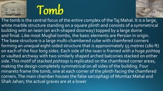 Tomb
The tomb is the central focus of the entire complex of theTaj Mahal. It is a large,
white marble structure standing on a square plinth and consists of a symmetrical
building with an iwan (an arch-shaped doorway) topped by a large dome
and finial. Like most Mughal tombs, the basic elements are Persian in origin.
The base structure is a large multi-chambered cube with chamfered corners
forming an unequal eight-sided structure that is approximately 55 metres (180 ft)
on each of the four long sides. Each side of the iwan is framed with a huge pishtaq
or vaulted archway with two similarly shaped arched balconies stacked on either
side.This motif of stacked pishtaqs is replicated on the chamfered corner areas,
making the design completely symmetrical on all sides of the building. Four
minarets frame the tomb, one at each corner of the plinth facing the chamfered
corners.The main chamber houses the false sarcophagi of Mumtaz Mahal and
Shah Jahan; the actual graves are at a lower
 