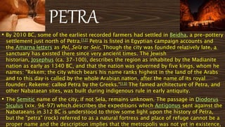 PETRA
• By 2010 BC, some of the earliest recorded farmers had settled in Beidha, a pre-pottery
settlement just north of Petra.[12] Petra is listed in Egyptian campaign accounts and
the Amarna letters as Pel, Sela or Seir. Though the city was founded relatively late, a
sanctuary has existed there since very ancient times. The Jewish
historian, Josephus (ca. 37–100), describes the region as inhabited by the Madianite
nation as early as 1340 BC, and that the nation was governed by five kings, whom he
names: "Rekem; the city which bears his name ranks highest in the land of the Arabs
and to this day is called by the whole Arabian nation, after the name of its royal
founder, Rekeme: called Petra by the Greeks."[13] The famed architecture of Petra, and
other Nabataean sites, was built during indigenous rule in early antiquity.
• The Semitic name of the city, if not Sela, remains unknown. The passage in Diodorus
Siculus (xix. 94–97) which describes the expeditions which Antigonus sent against the
Nabataeans in 312 BC is understood to throw some light upon the history of Petra,
but the "petra" (rock) referred to as a natural fortress and place of refuge cannot be a
proper name and the description implies that the metropolis was not yet in existence,
 