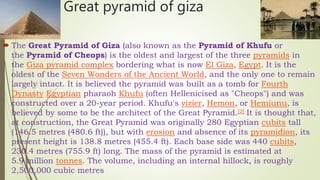 Great pyramid of giza
 The Great Pyramid of Giza (also known as the Pyramid of Khufu or
the Pyramid of Cheops) is the oldest and largest of the three pyramids in
the Giza pyramid complex bordering what is now El Giza, Egypt. It is the
oldest of the Seven Wonders of the Ancient World, and the only one to remain
largely intact. It is believed the pyramid was built as a tomb for Fourth
Dynasty Egyptian pharaoh Khufu (often Hellenicised as "Cheops") and was
constructed over a 20-year period. Khufu's vizier, Hemon, or Hemiunu, is
believed by some to be the architect of the Great Pyramid.[2] It is thought that,
at construction, the Great Pyramid was originally 280 Egyptian cubits tall
(146.5 metres (480.6 ft)), but with erosion and absence of its pyramidion, its
present height is 138.8 metres (455.4 ft). Each base side was 440 cubits,
230.4 metres (755.9 ft) long. The mass of the pyramid is estimated at
5.9 million tonnes. The volume, including an internal hillock, is roughly
2,500,000 cubic metres
 