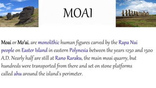 MOAI
Moai or Mo‘ai, are monolithic human figures carved by the Rapa Nui
people on Easter Island in eastern Polynesia between the years 1250 and 1500
A.D. Nearly half are still at Rano Raraku, the main moai quarry, but
hundreds were transported from there and set on stone platforms
called ahu around the island's perimeter.
 