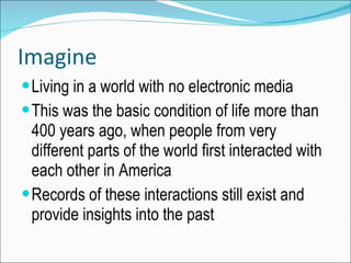 Imagine Living in a world with no electronic media This was the basic condition of life more than 400 years ago, when people from very different parts of the world first interacted with each other in America Records of these interactions still exist and provide insights into the past