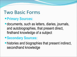 Two Basic Forms Primary Sources: documents, such as letters, diaries, journals, and autobiographies, that present direct, firsthand knowledge of a subject Secondary Sources: histories and biographies that present indirect, secondhand knowledge
