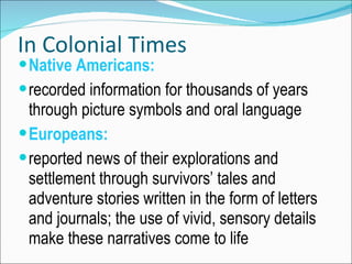 In Colonial Times Native Americans: recorded information for thousands of years through picture symbols and oral language Europeans: reported news of their explorations and settlement through survivors’ tales and adventure stories written in the form of letters and journals; the use of vivid, sensory details make these narratives come to life