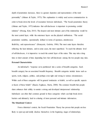 Rizzieri3
depth of penetration increases, there is a greater depiction and representation of the total
personality” (Altman & Taylor, 1973). This explanation is widely used across communication in
order to break down the levels of resonation between individuals. “The Social penetration theory
(Altman and Taylor, 1973) indicates that self-disclosure is important in promoting cordial
relations” (Hwang, Kim, 2015). The deepest and most intimate part of the relationship would be
the most central layer, while the outermost layers are the physical attributions. “The social-
penetration variables, operationally defined in terms of openness, attentiveness
flexibility, and expressiveness” (Honeycutt, Godwin, 1986). The most outer layers therefore
reflecting the least intimate, and in some cases, the most superficial. To reach the ultimate level
of self-disclosure, it is imperative to reach the central layer of the onion. This may take a long
time or short amount of time depending how fast self-disclosure among the two people may take.
Personal Characteristics
An individual's “response set is partitioned into a series of breadth categories. Each
breadth category has an associated breadth frequency. Breadth categories include items such as
sports, work, religion, politics, and perhaps even right and wrong in various circumstances.
Within each of these categories will be general tendencies or beliefs, as well as specific aspects
or facets of those beliefs” (Baack, Fogliasso, Harris, 2000). The common breadth that people
share enhances their ability to sustain a strong and developed interpersonal relationship.
Individuals can often find common ground in these categories which can help break down
barriers and ultimately lead to a sharing of more personal and intimate information.
The Situational Context
From a historical context, the Social Penetration Theory has proven that people are less
likely to open up and totally disclose themselves in the beginning stages of relationships.
 