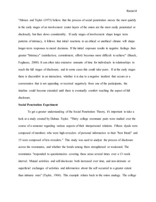 Rizzieri4
"Altman and Taylor (1973) believe that the process of social penetration moves the most quickly
in the early stages of an involvement (outer layers of the onion are the most easily penetrated or
disclosed), but then slows considerably. If early stages of involvement shape longer term
patterns of intimacy, it follows that initial reactions to an ethical or unethical climate will shape
longer-term responses to moral decisions. If the initial exposure results in negative feelings then
greater "Intimacy" (satisfaction, commitment, effort) becomes more difficult to achieve" (Baack,
Fogliasso, 2000). It can often take extensive amounts of time for individuals in relationships to
reach the full stages of disclosure, and in some cases this could take years. If at the early stages
there is discomfort in an interaction, whether it is due to a negative incident that occurs or a
conversation that is not appealing or received negatively from one of the participants, the
timeline could become extended until there is eventually comfort reaching the aspect of full
disclosure.
Social Penetration Experiment
To get a greater understanding of the Social Penetration Theory, it's important to take a
look at a study created by Dalmas Taylor. "Thirty college roommate pairs were studied over the
course of a semester regarding various aspects of their interpersonal relations. Fifteen dyads were
composed of members who were high-revealers of personal information to their "best friend" and
15 were composed of low-revealers." This study was used to analyze the process of disclosure
across the roommates, and whether the bonds among them strengthened or weakened. The
roommates "responded to questionnaires covering these areas several times over a 13-week
interval. Mutual activities and self-disclosure both increased over time, and non-intimate or
superficial exchanges of activities and information about the self occurred to a greater extent
than intimate ones” (Taylor, 1968). This example relates back to the onion analogy. The college
 