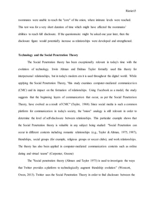 Rizzieri5
roommates were unable to reach the "core" of the onion, where intimate levels were reached.
This test was for a very short duration of time which might have affected the roommates’
abilities to reach full disclosure. If the questionnaire might be asked one year later, then the
disclosure figure would potentially increase as relationships were developed and strengthened.
Technology and the Social Penetration Theory
The Social Penetration theory has been exceptionally relevant in today's time with the
evolution of technology. Irwin Altman and Dalmas Taylor formally used this theory for
interpersonal relationships, but in today's modern era it is used throughout the digital world. While
applying the Social Penetration Theory, "this study examines computer-mediated communication
(CMC) and its impact on the formation of relationships. Using Facebook as a model, the study
suggests that the beginning layers of communication that occur, as per the Social Penetration
Theory, have evolved as a result of CMC" (Taylor, 1968). Since social media is such a common
platform for communication in today's society, the "onion" analogy is still relevant in order to
determine the level of self-disclosure between relationships. This particular example shows that
the Social Penetration theory is valuable in any subject being studied: "Social Penetration can
occur in different contexts including romantic relationships (e.g., Taylor & Altman, 1975, 1987),
friendships, social groups (for example, religious groups or soccer clubs), and work relationships.
The theory has also been applied in computer‐mediated communication contexts such as online
dating and virtual teams" (Carpenter, Greene)
The "Social penetration theory (Altman and Taylor 1973) is used to investigate the ways
that Twitter provides a platform to technologically augment friendship evolution” (Westcott,
Owen, 2013). Twitter uses the Social Penetration Theory in order to find disclosure between the
 