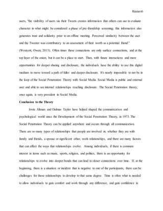 Rizzieri6
users, "the visibility of users via their Tweets creates information that others can use to evaluate
character in what might be considered a phase of pre-friendship screening; this information also
generates trust and solidarity prior to an offline meeting. Perceived similarity between the user
and the Tweeter was contributory to an assessment of their worth as a potential friend”
(Westcott, Owen, 2013). Often times these connections are only surface connections, and at the
top layer of the onion, but it can be a place to start. Then, with future interactions and more
opportunities for deeper sharing and disclosure, the individuals have the ability to use this digital
medium to move toward a path of fuller and deeper disclosure. It's nearly impossible to not be in
the loop of the Social Penetration Theory with Social Media. Social Media is public and external
user and able to see internal relationships reaching disclosure. The Social Penetration theory,
once again, is very prevalent in Social Media.
Conclusion to the Theory
Irwin Altman and Dalmas Taylor have helped shaped the communication and
psychological world since the Development of the Social Penetration Theory, in 1973. The
Social Penetration Theory can be applied anywhere and occurs through all communication.
There are so many types of relationships that people are involved in, whether they are with
family and friends, a spouse or significant other, work relationships, and there are many factors
that can affect the ways that relationships evolve. Among individuals, if there is common
interest in items such as music, sports, religion, and politics, there is an opportunity for
relationships to evolve into deeper bonds that can lead to closer connections over time. If, at the
beginning, there is a situation or incident that is negative to one of the participants, there can be
challenges for those relationships to develop to that same degree. Time is often what is needed
to allow individuals to gain comfort and work through any difference, and gain confidence in
 