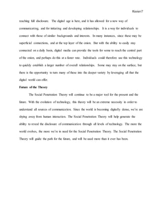 Rizzieri7
reaching full disclosure. The digital age is here, and it has allowed for a new way of
communicating, and for initiating and developing relationships. It is a way for individuals to
connect with those of similar backgrounds and interests. In many instances, since these may be
superficial connections, and at the top layer of the onion. But with the ability to easily stay
connected on a daily basis, digital media can provide the tools for some to reach the central part
of the onion, and perhaps do this at a faster rate. Individuals could therefore use this technology
to quickly establish a larger number of overall relationships. Some may stay on the surface, but
there is the opportunity to turn many of these into the deeper variety by leveraging all that the
digital world can offer.
Future of the Theory
The Social Penetration Theory will continue to be a major tool for the present and the
future. With the evolution of technology, this theory will be an extreme necessity in order to
understand all sources of communication. Since the world is becoming digitally dense, we’re are
shying away from human interaction. The Social Penetration Theory will help generate the
ability to reveal the disclosure of communication through all levels of technology. The more the
world evolves, the more we’re in need for the Social Penetration Theory. The Social Penetration
Theory will guide the path for the future, and will be used more than it ever has been.
 
