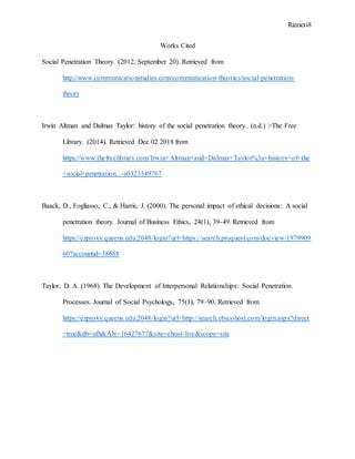 Rizzieri8
Works Cited
Social Penetration Theory. (2012, September 20). Retrieved from
http://www.communicationstudies.com/communication-theories/social-penetration-
theory
Irwin Altman and Dalmas Taylor: history of the social penetration theory.. (n.d.) >The Free
Library. (2014). Retrieved Dec 02 2018 from
https://www.thefreelibrary.com/Irwin+Altman+and+Dalmas+Taylor%3a+history+of+the
+social+penetration...-a0323349767
Baack, D., Fogliasso, C., & Harris, J. (2000). The personal impact of ethical decisions: A social
penetration theory. Journal of Business Ethics, 24(1), 39-49. Retrieved from
https://ezproxy.queens.edu:2048/login?url=https://search.proquest.com/docview/1979909
60?accountid=38688
Taylor, D. A. (1968). The Development of Interpersonal Relationships: Social Penetration
Processes. Journal of Social Psychology, 75(1), 79–90. Retrieved from
https://ezproxy.queens.edu:2048/login?url=http://search.ebscohost.com/login.aspx?direct
=true&db=ufh&AN=16427677&site=ehost-live&scope=site
 