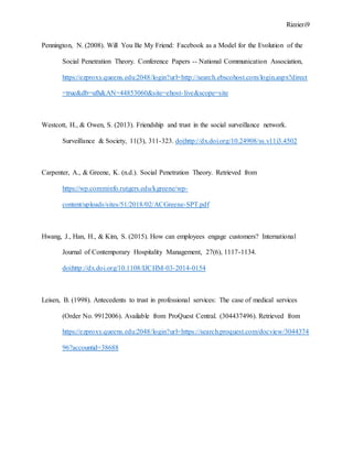 Rizzieri9
Pennington, N. (2008). Will You Be My Friend: Facebook as a Model for the Evolution of the
Social Penetration Theory. Conference Papers -- National Communication Association,
https://ezproxy.queens.edu:2048/login?url=http://search.ebscohost.com/login.aspx?direct
=true&db=ufh&AN=44853060&site=ehost-live&scope=site
Westcott, H., & Owen, S. (2013). Friendship and trust in the social surveillance network.
Surveillance & Society, 11(3), 311-323. doi:http://dx.doi.org/10.24908/ss.v11i3.4502
Carpenter, A., & Greene, K. (n.d.). Social Penetration Theory. Retrieved from
https://wp.comminfo.rutgers.edu/kgreene/wp-
content/uploads/sites/51/2018/02/ACGreene-SPT.pdf
Hwang, J., Han, H., & Kim, S. (2015). How can employees engage customers? International
Journal of Contemporary Hospitality Management, 27(6), 1117-1134.
doi:http://dx.doi.org/10.1108/IJCHM-03-2014-0154
Leisen, B. (1998). Antecedents to trust in professional services: The case of medical services
(Order No. 9912006). Available from ProQuest Central. (304437496). Retrieved from
https://ezproxy.queens.edu:2048/login?url=https://search.proquest.com/docview/3044374
96?accountid=38688
 