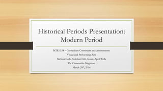 Historical Periods Presentation:
Modern Period
MTE/534 – Curriculum Constructs and Assessments:
Visual and Performing Arts
Melissa Earle, Siobhan Eith, Kasie, April Wells
Dr. Cassaundra Singleton
March 28th, 2016
 