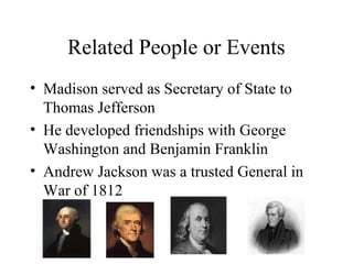 Related People or Events
• Madison served as Secretary of State to
Thomas Jefferson
• He developed friendships with George
Washington and Benjamin Franklin
• Andrew Jackson was a trusted General in
War of 1812
 