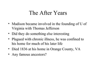 The After Years
• Madison became involved in the founding of U of
Virginia with Thomas Jefferson
• Did they do something else interesting
• Plagued with chronic illness, he was confined to
his home for much of his later life
• Died 1836 at his home in Orange County, VA
• Any famous ancestors?
 