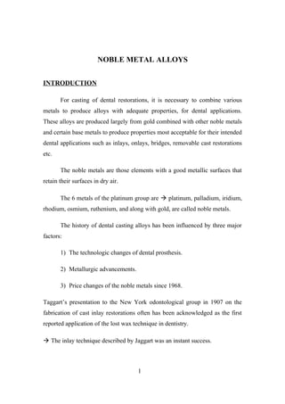 NOBLE METAL ALLOYS
INTRODUCTION
For casting of dental restorations, it is necessary to combine various
metals to produce alloys with adequate properties, for dental applications.
These alloys are produced largely from gold combined with other noble metals
and certain base metals to produce properties most acceptable for their intended
dental applications such as inlays, onlays, bridges, removable cast restorations
etc.
The noble metals are those elements with a good metallic surfaces that
retain their surfaces in dry air.
The 6 metals of the platinum group are  platinum, palladium, iridium,
rhodium, osmium, ruthenium, and along with gold, are called noble metals.
The history of dental casting alloys has been influenced by three major
factors:
1) The technologic changes of dental prosthesis.
2) Metallurgic advancements.
3) Price changes of the noble metals since 1968.
Taggart’s presentation to the New York odontological group in 1907 on the
fabrication of cast inlay restorations often has been acknowledged as the first
reported application of the lost wax technique in dentistry.
 The inlay technique described by Jaggart was an instant success.
1
 