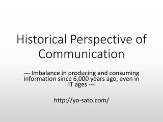 Historical Perspective of
Communication
--- Imbalance in producing and consuming
information since 6,000 years ago, even in
IT ages ---
http://yo-sato.com/
 