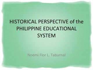 HISTORICAL PERSPECTIVE of the PHILIPPINE EDUCATIONAL SYSTEM Noemi Flor L. Taburnal 