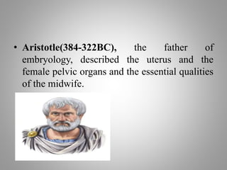 • Aristotle(384-322BC), the father of
embryology, described the uterus and the
female pelvic organs and the essential qualities
of the midwife.
 