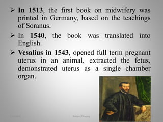  In 1513, the first book on midwifery was
printed in Germany, based on the teachings
of Soranus.
 In 1540, the book was translated into
English.
 Vesalius in 1543, opened full term pregnant
uterus in an animal, extracted the fetus,
demonstrated uterus as a single chamber
organ.
2/16/2018 Sridevi Devaraj 13
 
