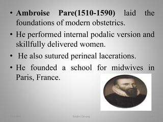 • Ambroise Pare(1510-1590) laid the
foundations of modern obstetrics.
• He performed internal podalic version and
skillfully delivered women.
• He also sutured perineal lacerations.
• He founded a school for midwives in
Paris, France.
2/16/2018 Sridevi Devaraj 14
 
