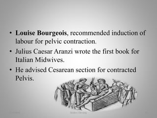 • Louise Bourgeois, recommended induction of
labour for pelvic contraction.
• Julius Caesar Aranzi wrote the first book for
Italian Midwives.
• He advised Cesarean section for contracted
Pelvis.
2/16/2018 Sridevi Devaraj 15
 