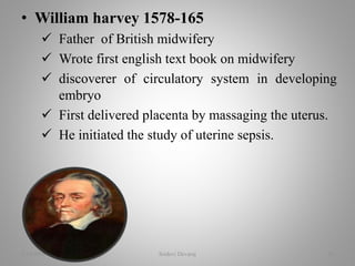 • William harvey 1578-165
 Father of British midwifery
 Wrote first english text book on midwifery
 discoverer of circulatory system in developing
embryo
 First delivered placenta by massaging the uterus.
 He initiated the study of uterine sepsis.
2/16/2018 Sridevi Devaraj 16
 