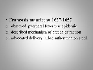 • Francosis mauriceau 1637-1657
o observed puerperal fever was epidemic
o described mechanism of breech extraction
o advocated delivery in bed rather than on stool
 