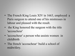 • The French King Louis XIV in 1663, employed a
Paris surgeon to attend one of his mistresses in
labour and pleased with the result.
• the King honored the surgeon with the title
'accoucheur'
• 'accoucheur' a person who assists women in
childbirth
• The french 'accoucheur‘ build a school of
midwifery.
 
