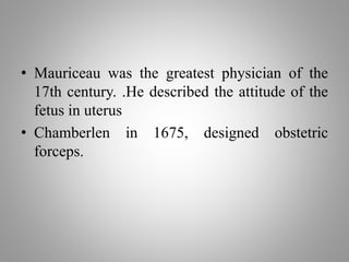 • Mauriceau was the greatest physician of the
17th century. .He described the attitude of the
fetus in uterus
• Chamberlen in 1675, designed obstetric
forceps.
 