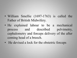 • William Smellie (1697-1763) is called the
Father of British Midwifery.
• He explained labour to be a mechanical
process and described pelvimetry,
cephalometry and forceps delivery of the after
coming head of a breech.
• He devised a lock for the obstetric forceps
 