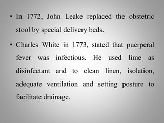• In 1772, John Leake replaced the obstetric
stool by special delivery beds.
• Charles White in 1773, stated that puerperal
fever was infectious. He used lime as
disinfectant and to clean linen, isolation,
adequate ventilation and setting posture to
facilitate drainage.
 