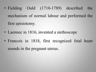 • Fielding Ould (1710-1789) described the
mechanism of normal labour and performed the
first episiotomy.
• Laennec in 1816, invented a stethoscope
• Francois in 1818, first recognized fetal heart
sounds in the pregnant uterus.
 