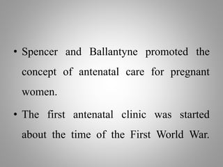 • Spencer and Ballantyne promoted the
concept of antenatal care for pregnant
women.
• The first antenatal clinic was started
about the time of the First World War.
 