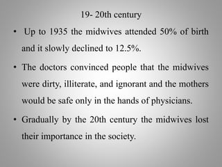 19- 20th century
• Up to 1935 the midwives attended 50% of birth
and it slowly declined to 12.5%.
• The doctors convinced people that the midwives
were dirty, illiterate, and ignorant and the mothers
would be safe only in the hands of physicians.
• Gradually by the 20th century the midwives lost
their importance in the society.
 