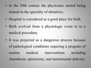 • In the 20th century the physicians started being
trained in the specialty of obstetrics.
• Hospital is considered as a good place for birth.
• Birth evolved from a physiologic event in to a
medical procedure.
• It was projected as a dangerous process because
of pathological conditions requiring a program of
routine medical interventions including
Anesthesia, episiotomy, and instrumental delivery.
 