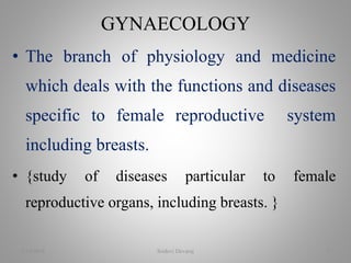 • The branch of physiology and medicine
which deals with the functions and diseases
specific to female reproductive system
including breasts.
• {study of diseases particular to female
reproductive organs, including breasts. }
GYNAECOLOGY
2/16/2018 Sridevi Devaraj 3
 