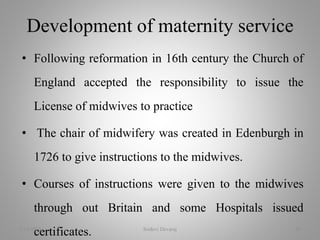 • Following reformation in 16th century the Church of
England accepted the responsibility to issue the
License of midwives to practice
• The chair of midwifery was created in Edenburgh in
1726 to give instructions to the midwives.
• Courses of instructions were given to the midwives
through out Britain and some Hospitals issued
certificates.
Development of maternity service
2/16/2018 Sridevi Devaraj 30
 
