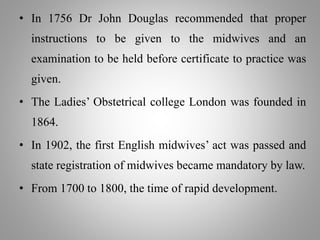 • In 1756 Dr John Douglas recommended that proper
instructions to be given to the midwives and an
examination to be held before certificate to practice was
given.
• The Ladies’ Obstetrical college London was founded in
1864.
• In 1902, the first English midwives’ act was passed and
state registration of midwives became mandatory by law.
• From 1700 to 1800, the time of rapid development.
 